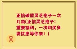 正信破壁灵芝孢子一次几袋(正信灵芝孢子：重要福利，一次购买多袋优惠等你来！)