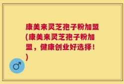 康美来灵芝孢子粉加盟(康美来灵芝孢子粉加盟，健康创业好选择！)