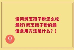请问灵芝孢子粉怎么吃最好(灵芝孢子粉的最佳食用方法是什么？)