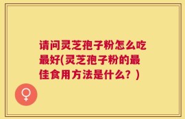 请问灵芝孢子粉怎么吃最好(灵芝孢子粉的最佳食用方法是什么？)