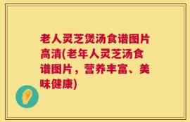 老人灵芝煲汤食谱图片高清(老年人灵芝汤食谱图片，营养丰富、美味健康)