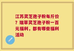 江苏灵芝孢子粉每斤价？瑞草灵芝孢子粉一百元福利，都有哪些福利活动