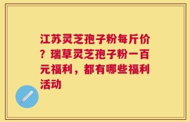 江苏灵芝孢子粉每斤价？瑞草灵芝孢子粉一百元福利，都有哪些福利活动