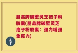 朋鑫牌破壁灵芝孢子粉胶囊(朋鑫牌破壁灵芝孢子粉胶囊：强力增强免疫力)