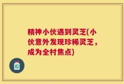 精神小伙遇到灵芝(小伙意外发现珍稀灵芝，成为全村焦点)
