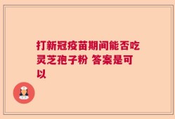 打新冠疫苗期间能否吃灵芝孢子粉 答案是可以