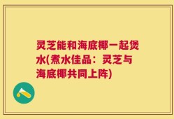 灵芝能和海底椰一起煲水(煮水佳品：灵芝与海底椰共同上阵)