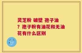 灵芝粉 破壁 孢子油？孢子粉有油花和无油花有什么区别