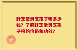 野芝堂灵芝孢子粉多少钱？了解野芝堂灵芝孢子粉的价格和功效？