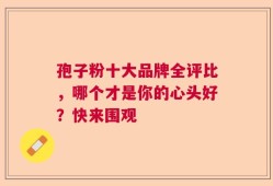 孢子粉十大品牌全评比，哪个才是你的心头好？快来围观