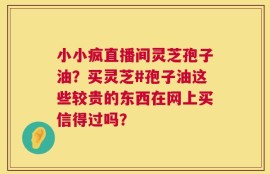 小小疯直播间灵芝孢子油？买灵芝#孢子油这些较贵的东西在网上买信得过吗？