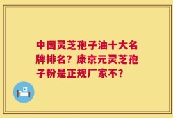 中国灵芝孢子油十大名牌排名？康京元灵芝孢子粉是正规厂家不？