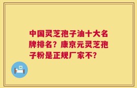 中国灵芝孢子油十大名牌排名？康京元灵芝孢子粉是正规厂家不？