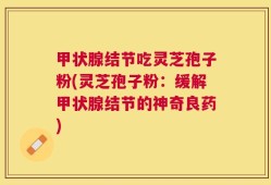甲状腺结节吃灵芝孢子粉(灵芝孢子粉：缓解甲状腺结节的神奇良药)