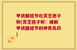 甲状腺结节吃灵芝孢子粉(灵芝孢子粉：缓解甲状腺结节的神奇良药)