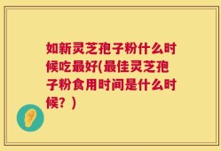 如新灵芝孢子粉什么时候吃最好(最佳灵芝孢子粉食用时间是什么时候？)