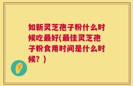 如新灵芝孢子粉什么时候吃最好(最佳灵芝孢子粉食用时间是什么时候？)