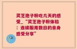 灵芝孢子粉吃几天的感受_“灵芝孢子粉体验：连续服用数日的亲身感受分享”