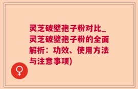 灵芝破壁孢子粉对比_灵芝破壁孢子粉的全面解析：功效、使用方法与注意事项)