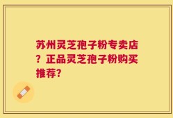 苏州灵芝孢子粉专卖店？正品灵芝孢子粉购买推荐？
