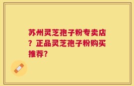 苏州灵芝孢子粉专卖店？正品灵芝孢子粉购买推荐？