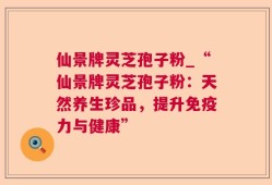 仙景牌灵芝孢子粉_“仙景牌灵芝孢子粉：天然养生珍品，提升免疫力与健康”