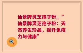 仙景牌灵芝孢子粉_“仙景牌灵芝孢子粉：天然养生珍品，提升免疫力与健康”