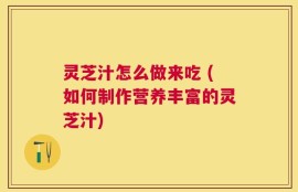 灵芝汁怎么做来吃 (如何制作营养丰富的灵芝汁)