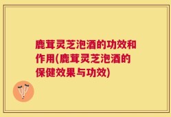 鹿茸灵芝泡酒的功效和作用(鹿茸灵芝泡酒的保健效果与功效)