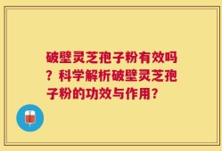 破壁灵芝孢子粉有效吗？科学解析破壁灵芝孢子粉的功效与作用？
