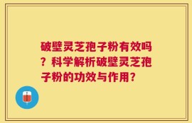 破壁灵芝孢子粉有效吗？科学解析破壁灵芝孢子粉的功效与作用？