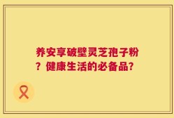 养安享破壁灵芝孢子粉？健康生活的必备品？