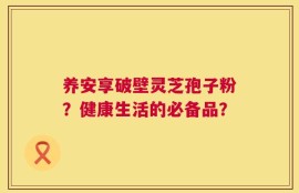 养安享破壁灵芝孢子粉？健康生活的必备品？