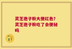 灵芝孢子粉大便红色？灵芝孢子粉吃了会便秘吗