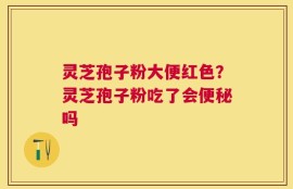 灵芝孢子粉大便红色？灵芝孢子粉吃了会便秘吗