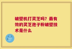 破壁机打灵芝吗？最有效的灵芝孢子粉破壁技术是什么