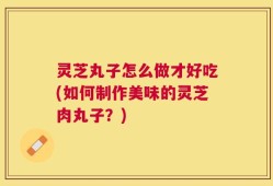 灵芝丸子怎么做才好吃(如何制作美味的灵芝肉丸子？)