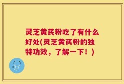 灵芝黄芪粉吃了有什么好处(灵芝黄芪粉的独特功效，了解一下！)