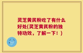 灵芝黄芪粉吃了有什么好处(灵芝黄芪粉的独特功效，了解一下！)