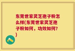 东莞世家灵芝孢子粉怎么样(东莞世家灵芝孢子粉如何，功效如何？)