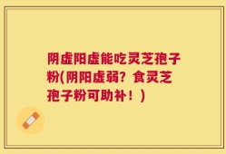 阴虚阳虚能吃灵芝孢子粉(阴阳虚弱？食灵芝孢子粉可助补！)