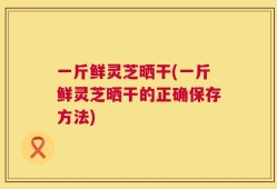 一斤鲜灵芝晒干(一斤鲜灵芝晒干的正确保存方法)
