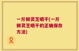 一斤鲜灵芝晒干(一斤鲜灵芝晒干的正确保存方法)