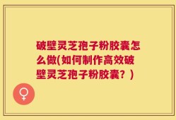 破壁灵芝孢子粉胶囊怎么做(如何制作高效破壁灵芝孢子粉胶囊？)