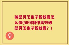 破壁灵芝孢子粉胶囊怎么做(如何制作高效破壁灵芝孢子粉胶囊？)