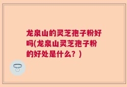 龙泉山的灵芝孢子粉好吗(龙泉山灵芝孢子粉的好处是什么？)