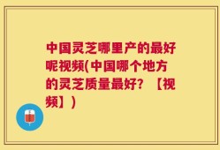 中国灵芝哪里产的最好呢视频(中国哪个地方的灵芝质量最好？【视频】)