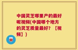 中国灵芝哪里产的最好呢视频(中国哪个地方的灵芝质量最好？【视频】)