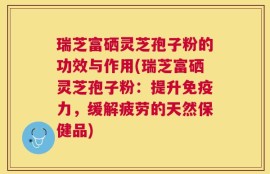 瑞芝富硒灵芝孢子粉的功效与作用(瑞芝富硒灵芝孢子粉：提升免疫力，缓解疲劳的天然保健品)