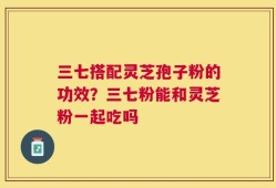 三七搭配灵芝孢子粉的功效？三七粉能和灵芝粉一起吃吗